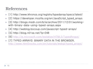 References
    [1] http://www.khronos.org/registry/typedarray/specs/latest/
    [2] https://developer.mozilla.org/en/JavaScript_typed_arrays
    [3] http://blogs.msdn.com/b/ie/archive/2011/12/01/working-
     with-binary-data-using-typed-arrays.aspx
    [4] http://weblog.bocoup.com/javascript-typed-arrays/
    [5] http://blog.n01se.net/?p=248
    [6] http://ie.microsoft.com/testdrive/HTML5/TypedArrays/
    [7] TYPED ARRAYS: BINARY DATA IN THE BROWSER,
     http://www.html5rocks.com/en/tutorials/webgl/typed_arrays/




    15
 