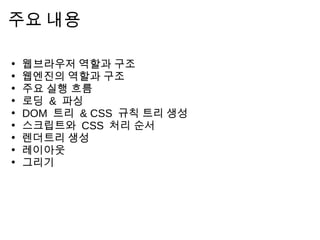 주 요     내 용

•   웹 브 라 우   저     역 할 과 구 조
•   웹 엔 진 의      역 할 과 구 조
•   주 요 실 행       흐 름
•   로 딩 &     파 싱
•   DOM 트      리 & CSS 규 칙 트 리   생 성
•   스 크 립 트     와 CSS 처 리 순 서
•   렌 더 트 리      생 성
•   레 이 아 웃
•   그 리 기
 