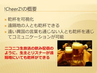 !CheerZ!の概要 
 乾杯を可視化 
 遠隔地の人とも乾杯できる 
 遠い異国の言葉も通じない人とも乾杯を通じ 
てコミュニケーションが可能 
ニコニコ生放送の飲み配信の 
ように、生主とリスナーが遠 
隔地にいても乾杯ができる 
 