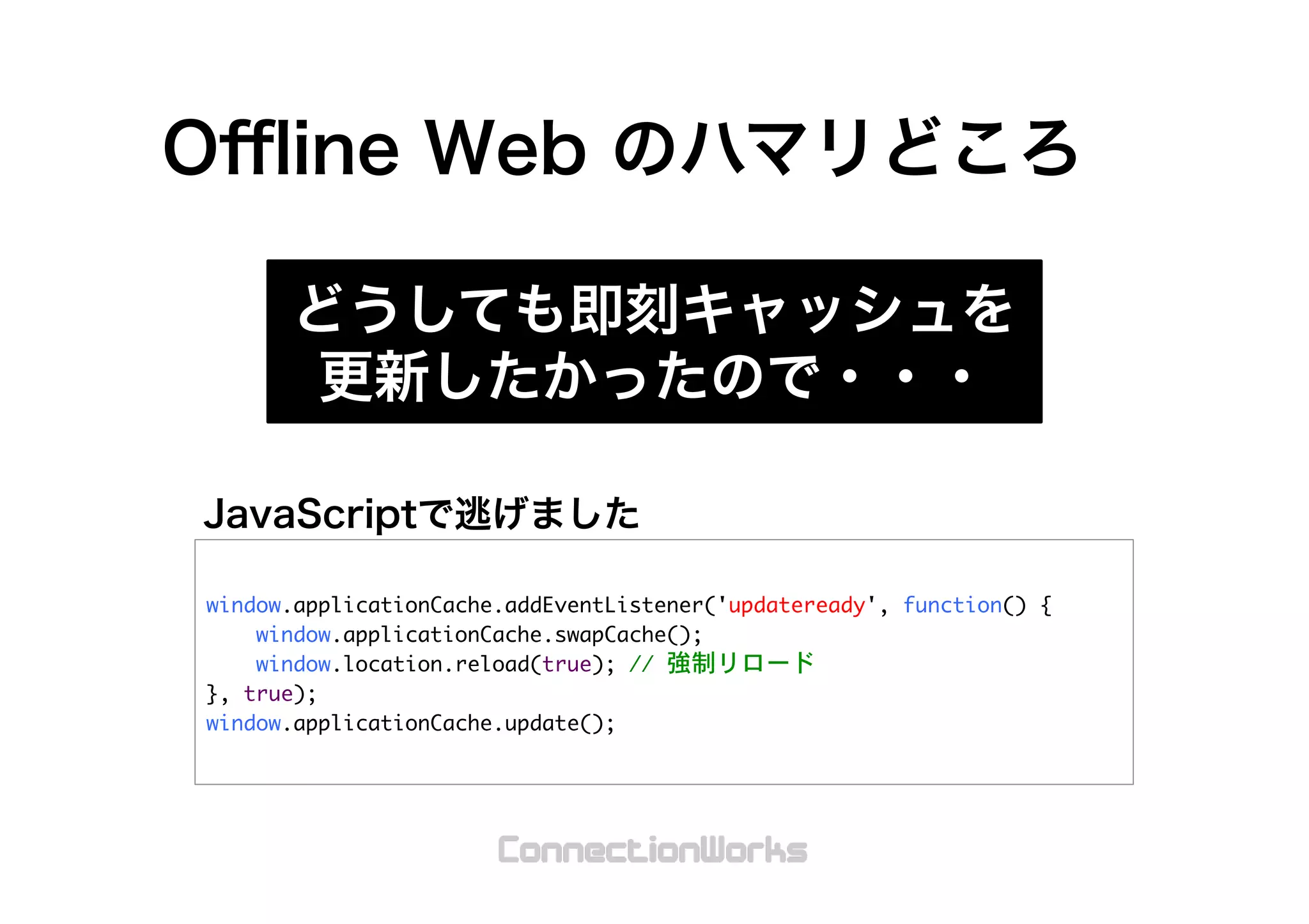 window.applicationCache.addEventListener('updateready',	 function()	 {

	 	 	 	 window.applicationCache.swapCache();

	 	 	 	 window.location.reload(true);	 //	 強制リロード

},	 true);

window.applicationCache.update();

 