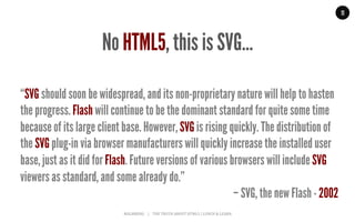MALMBERG	
  	
  	
  	
  |	
  	
  	
  	
  THE	
  TRUTH	
  ABOUT	
  HTML5	
  |	
  LUNCH	
  &	
  LEARN	
  
“SVG should soon be widespread, and its non-proprietary nature will help to hasten
the progress. Flash will continue to be the dominant standard for quite some time
because of its large client base. However, SVG is rising quickly. The distribution of
the SVG plug-in via browser manufacturers will quickly increase the installed user
base, just as it did for Flash. Future versions of various browsers will include SVG
viewers as standard, and some already do.”
– SVG, the new Flash - 2002
11
No HTML5, this is SVG…
 