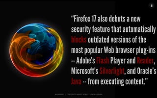 MALMBERG	
  	
  	
  	
  |	
  	
  	
  	
  THE	
  TRUTH	
  ABOUT	
  HTML5	
  |	
  LUNCH	
  &	
  LEARN	
  
18
“Firefox 17 also debuts a new
security feature that automatically
blocks outdated versions of the
most popular Web browser plug-ins
-- Adobe's Flash Player and Reader,
Microsoft's Silverlight, and Oracle's
Java -- from executing content.”
 
