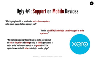 MALMBERG	
  	
  	
  	
  |	
  	
  	
  	
  THE	
  TRUTH	
  ABOUT	
  HTML5	
  |	
  LUNCH	
  &	
  LEARN	
  
48
Ugly #1: Support on Mobile Devices
“What is going to enable us to deliver the best customer experience
on the mobile devices that our customers use?”
“Our view is that HTML5 technologies can deliver as-good-as-native
experiences”
“And the lesson we’ve learnt over the last 12 months has been that
the cost in time, effort and testing to bring an HTML5 application to a
native level of performance seems to be far greater than if the
application was built with native technologies from the get-go.”
 