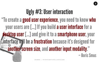 MALMBERG	
  	
  	
  	
  |	
  	
  	
  	
  THE	
  TRUTH	
  ABOUT	
  HTML5	
  |	
  LUNCH	
  &	
  LEARN	
  
53
Ugly #3: User interaction
“To create a good user experience, you need to know who
your users are [...] If you build a user interface for a
desktop user […] and give it to a smartphone user, your
interface will be a frustration because it's designed for
another screen size, and another input modality.”
– Boris Smus
 