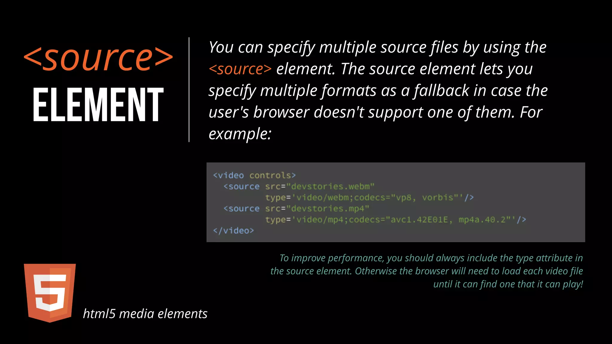 <source> 
ELEMENT 
You can specify multiple source files by using the 
<source> element. The source element lets you 
specify multiple formats as a fallback in case the 
user's browser doesn't support one of them. For 
example: 
html5 media elements 
To improve performance, you should always include the type attribute in 
the source element. Otherwise the browser will need to load each video file 
until it can find one that it can play! 
 