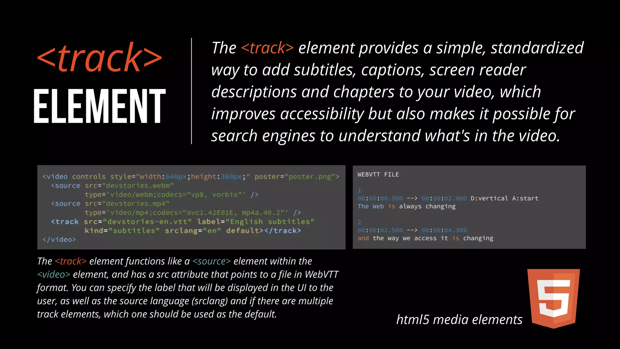 <track> 
ELEMENT 
The <track> element provides a simple, standardized 
way to add subtitles, captions, screen reader 
descriptions and chapters to your video, which 
improves accessibility but also makes it possible for 
search engines to understand what's in the video. 
html5 media elements 
The <track> element functions like a <source> element within the 
<video> element, and has a src attribute that points to a file in WebVTT 
format. You can specify the label that will be displayed in the UI to the 
user, as well as the source language (srclang) and if there are multiple 
track elements, which one should be used as the default. 
 