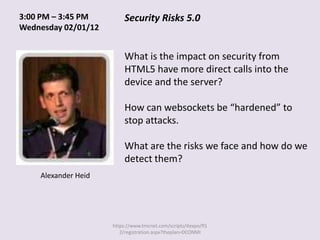 3:00 PM – 3:45 PM         Security Risks 5.0
Wednesday 02/01/12


                          What is the impact on security from
                          HTML5 have more direct calls into the
                          device and the server?

                          How can websockets be “hardened” to
                          stop attacks.

                          What are the risks we face and how do we
                          detect them?
    Alexander Heid




                     https://www.tmcnet.com/scripts/itexpo/fl1
                        2/registration.aspx?theplan=DCONMI
 