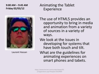 9:00 AM – 9:45 AM          Animating the Tablet
Friday 02/03/12              Experience

                           The use of HTML5 provides an
                             opportunity to bring in media
                             and animation from a variety
                             of sources in a variety of
                             ways.
                           We look at the issues in
                             developing for systems that
                             have both touch and tilt.
    Laurant Hassan         What are the guidelines for
                             animating experiences on
                             smart phones and tabets.

                     https://www.tmcnet.com/scripts/itexpo/fl1
                        2/registration.aspx?theplan=DCONMI
 