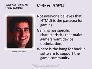 10:00 AM – 10:45 AM         Unity vs. HTML5
Friday 02/03/12


                            Not everyone believes that
                             HTML5 is the panacea for
                             gaming.
                            Gaming has specific
                             characteristics that make
                             gamers want device
                             optimization.
     Monty Sharma
                            Where is the bang for buck in
                             software to support the
                             game community.
                      https://www.tmcnet.com/scripts/itexpo/fl1
                         2/registration.aspx?theplan=DCONMI
 