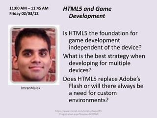 11:00 AM – 11:45 AM         HTML5 and Game
Friday 02/03/12
                              Development

                            Is HTML5 the foundation for
                               game development
                               independent of the device?
                            What is the best strategy when
                               developing for multiple
                               devices?
                            Does HTML5 replace Adobe’s
     ImranMalek                Flash or will there always be
                               a need for custom
                               environments?
                      https://www.tmcnet.com/scripts/itexpo/fl1
                         2/registration.aspx?theplan=DCONMI
 