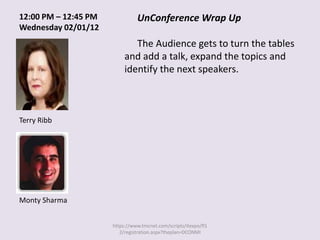 12:00 PM – 12:45 PM             UnConference Wrap Up
Wednesday 02/01/12
                              The Audience gets to turn the tables
                           and add a talk, expand the topics and
                           identify the next speakers.



Terry Ribb




Monty Sharma


                      https://www.tmcnet.com/scripts/itexpo/fl1
                         2/registration.aspx?theplan=DCONMI
 