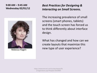 9:00 AM – 9:45 AM               Best Practices for Designing &
Wednesday 02/01/12              Interacting on Small Screens.

                                The increasing prevalence of small
                                screens (smart phones, tablets)
                                and the touch screen has forced us
                                to think differently about interface
                                design.

                                What has changed and how can we
                                create layouts that maximize this
    Rebecca Hagen               new type of user experience?




                     https://www.tmcnet.com/scripts/itexpo/fl1
                        2/registration.aspx?theplan=DCONMI
 