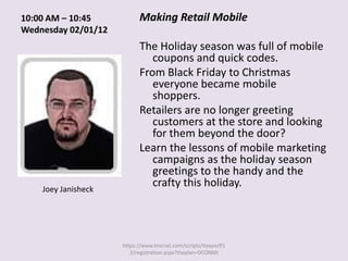 10:00 AM – 10:45           Making Retail Mobile
Wednesday 02/01/12
                           The Holiday season was full of mobile
                              coupons and quick codes.
                           From Black Friday to Christmas
                              everyone became mobile
                              shoppers.
                           Retailers are no longer greeting
                              customers at the store and looking
                              for them beyond the door?
                           Learn the lessons of mobile marketing
                              campaigns as the holiday season
                              greetings to the handy and the
    Joey Janisheck
                              crafty this holiday.




                     https://www.tmcnet.com/scripts/itexpo/fl1
                        2/registration.aspx?theplan=DCONMI
 