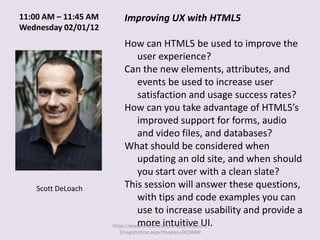 11:00 AM – 11:45 AM      Improving UX with HTML5
Wednesday 02/01/12
                           How can HTML5 be used to improve the
                                user experience?
                           Can the new elements, attributes, and
                                events be used to increase user
                                satisfaction and usage success rates?
                           How can you take advantage of HTML5’s
                                improved support for forms, audio
                                and video files, and databases?
                           What should be considered when
                                updating an old site, and when should
                                you start over with a clean slate?
    Scott DeLoach          This session will answer these questions,
                                with tips and code examples you can
                                use to increase usability and provide a
                                more intuitive UI.
                      https://www.tmcnet.com/scripts/itexpo/fl1
                       2/registration.aspx?theplan=DCONMI
 
