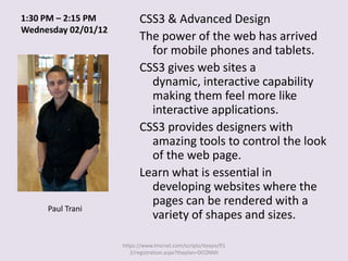 1:30 PM – 2:15 PM          CSS3 & Advanced Design
Wednesday 02/01/12
                           The power of the web has arrived
                             for mobile phones and tablets.
                           CSS3 gives web sites a
                             dynamic, interactive capability
                             making them feel more like
                             interactive applications.
                           CSS3 provides designers with
                             amazing tools to control the look
                             of the web page.
                           Learn what is essential in
                             developing websites where the
                             pages can be rendered with a
     Paul Trani
                             variety of shapes and sizes.

                     https://www.tmcnet.com/scripts/itexpo/fl1
                        2/registration.aspx?theplan=DCONMI
 