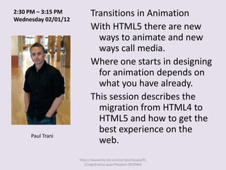 2:30 PM – 3:15 PM          Transitions in Animation
Wednesday 02/01/12
                           With HTML5 there are new
                             ways to animate and new
                             ways call media.
                           Where one starts in designing
                             for animation depends on
                             what you have already.
                           This session describes the
                             migration from HTML4 to
                             HTML5 and how to get the
                             best experience on the
     Paul Trani
                             web.
                     https://www.tmcnet.com/scripts/itexpo/fl1
                        2/registration.aspx?theplan=DCONMI
 