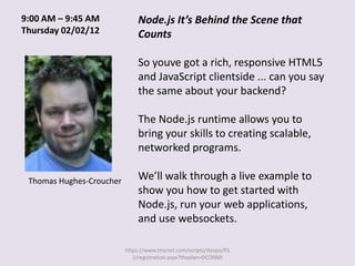 9:00 AM – 9:45 AM              Node.js It’s Behind the Scene that
Thursday 02/02/12              Counts

                               So youve got a rich, responsive HTML5
                               and JavaScript clientside ... can you say
                               the same about your backend?

                               The Node.js runtime allows you to
                               bring your skills to creating scalable,
                               networked programs.

 Thomas Hughes-Croucher        We’ll walk through a live example to
                               show you how to get started with
                               Node.js, run your web applications,
                               and use websockets.

                          https://www.tmcnet.com/scripts/itexpo/fl1
                             2/registration.aspx?theplan=DCONMI
 