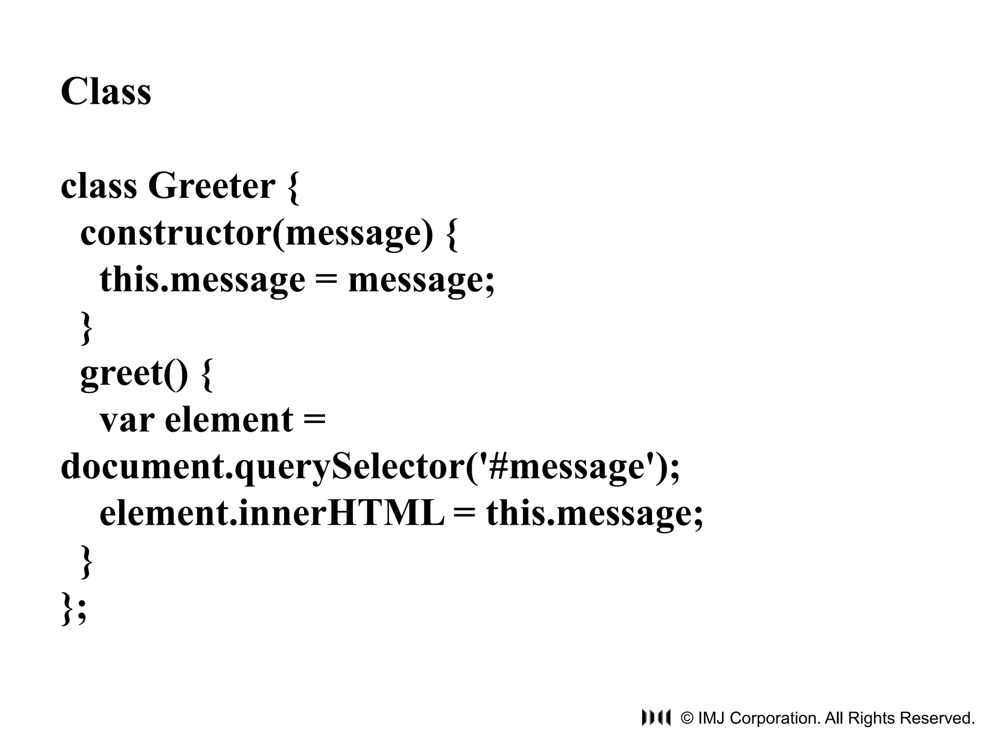 © IMJ Corporation. All Rights Reserved. 
Class 
class Greeter { 
constructor(message) { 
this.message = message; 
} 
greet() { 
var element = 
document.querySelector('#message'); 
element.innerHTML = this.message; 
} 
}; 
 