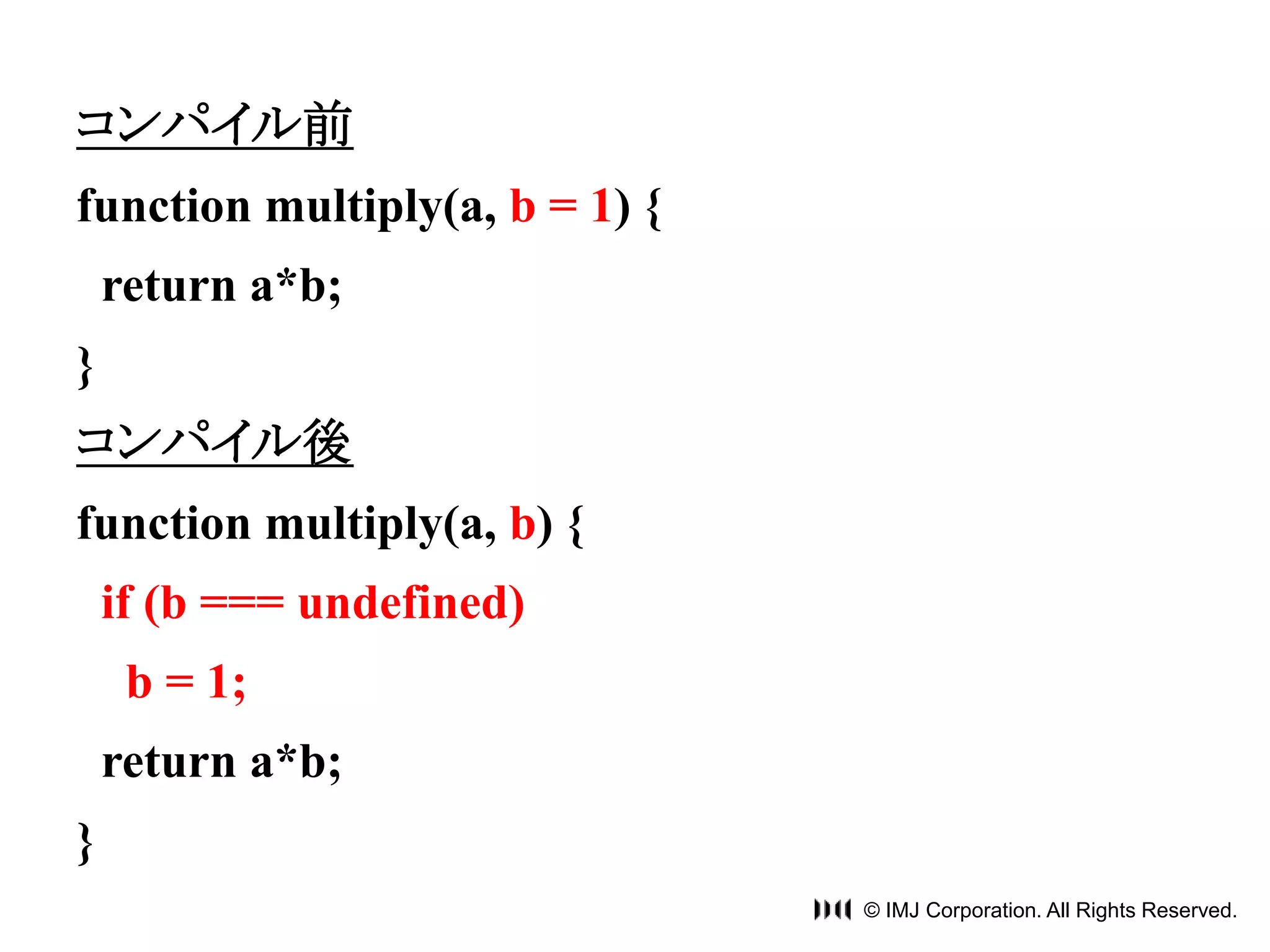 © IMJ Corporation. All Rights Reserved. 
コンパイル前 
function multiply(a, b = 1) { 
return a*b; 
} 
コンパイル後 
function multiply(a, b) { 
if (b === undefined) 
b = 1; 
return a*b; 
} 
 