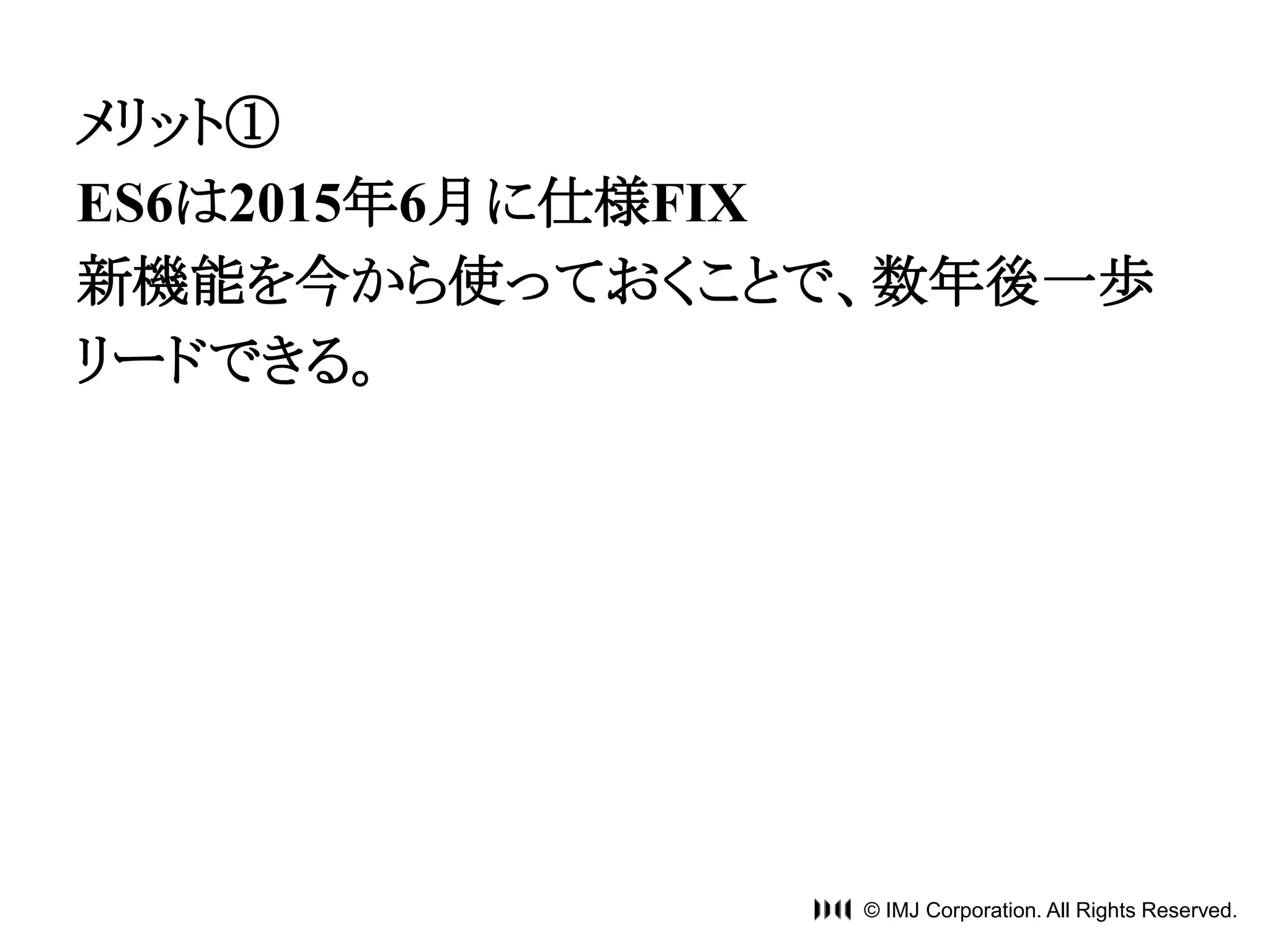 メリット① 
ES6は2015年6月に仕様FIX 
新機能を今から使っておくことで、数年後一歩 
リードできる。 
© IMJ Corporation. All Rights Reserved. 
 