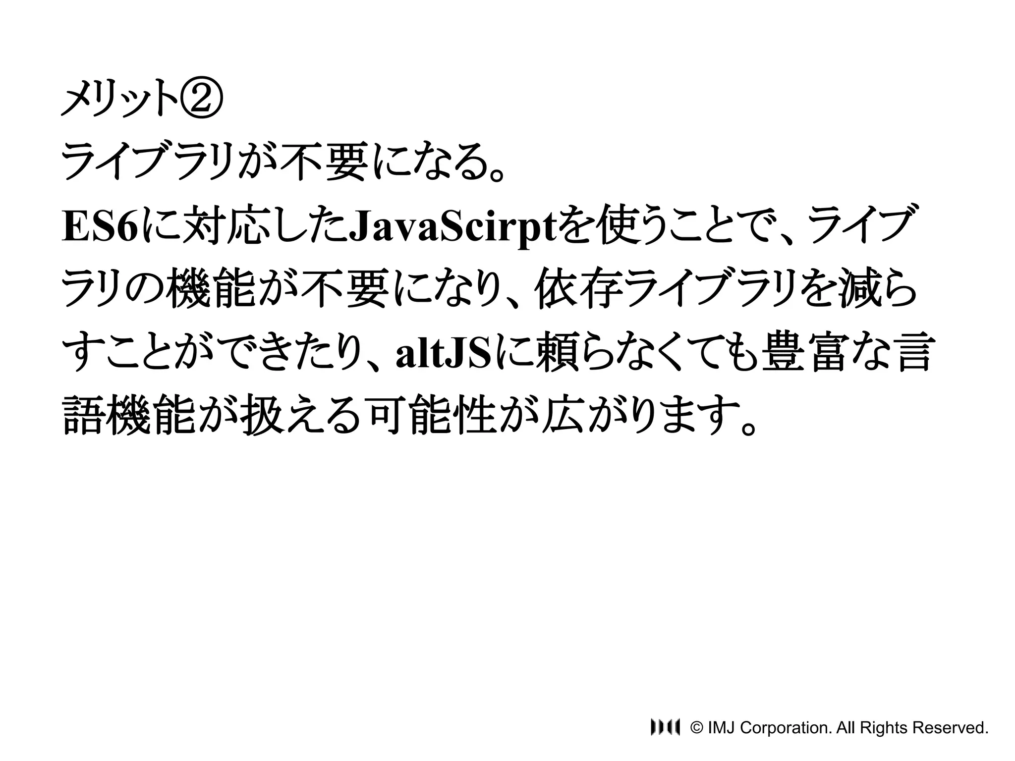 メリット② 
ライブラリが不要になる。 
ES6に対応したJavaScirptを使うことで、ライブ 
ラリの機能が不要になり、依存ライブラリを減ら 
すことができたり、altJSに頼らなくても豊富な言 
語機能が扱える可能性が広がります。 
© IMJ Corporation. All Rights Reserved. 
 