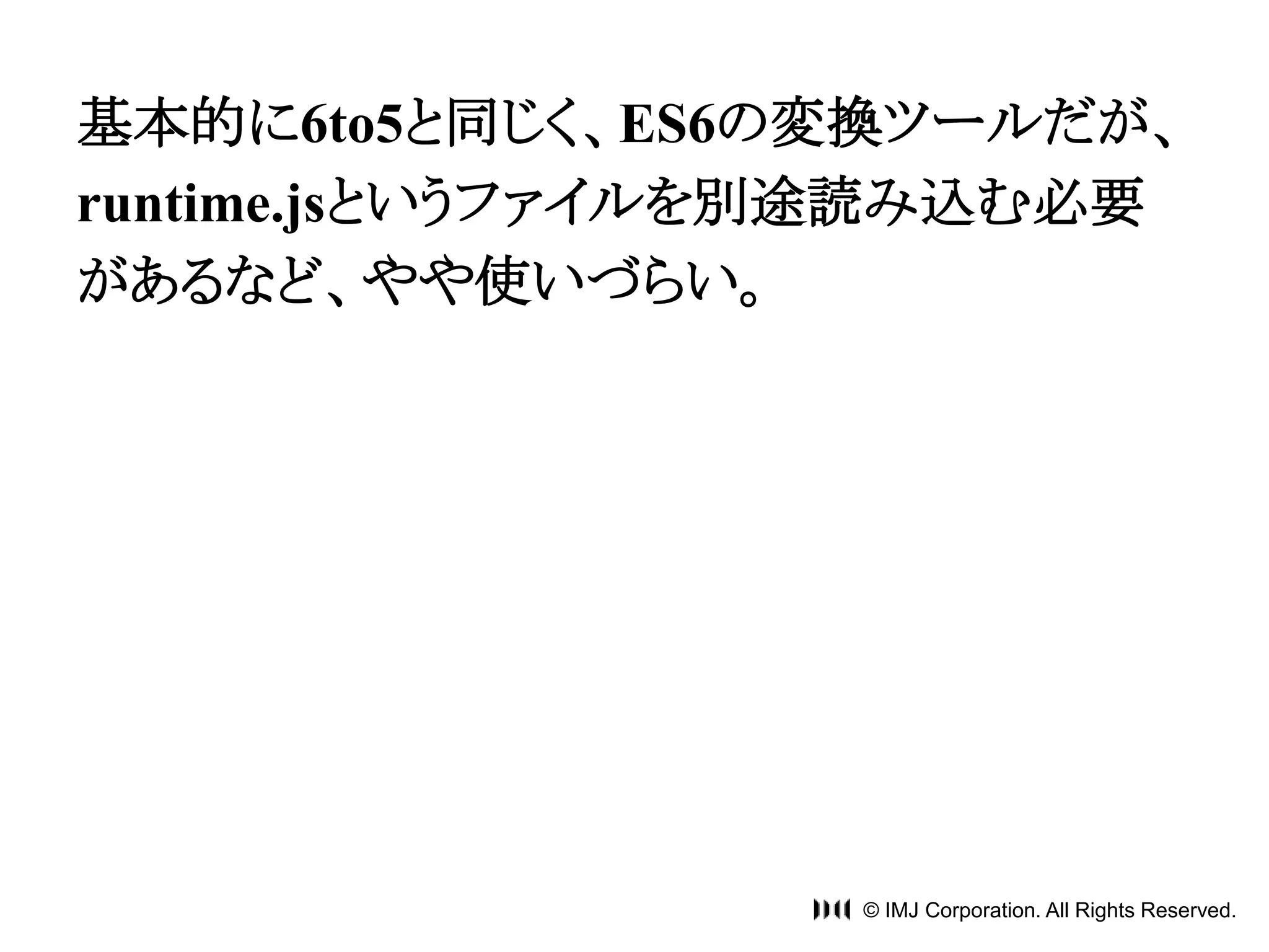 基本的に6to5と同じく、ES6の変換ツールだが、 
runtime.jsというファイルを別途読み込む必要 
があるなど、やや使いづらい。 
© IMJ Corporation. All Rights Reserved. 
 