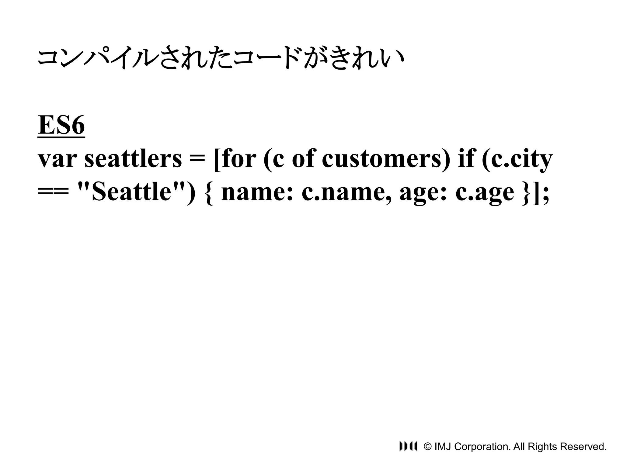 © IMJ Corporation. All Rights Reserved. 
コンパイルされたコードがきれい 
ES6 
var seattlers = [for (c of customers) if (c.city 
== "Seattle") { name: c.name, age: c.age }]; 
 