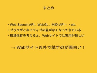 まとめ 
・Web Speech API、WebGL、MIDI API・・etc. 
・ブラウザとネイティブの差がなくなってきている 
・環境依存を考えると、Webサイトでは実用が難しい 
→ Webサイト以外で試すのが面白い！ 
 