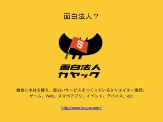 面白法人？ 
鎌倉に本社を構え、面白いサービスをつくっているクリエイター集団。 
ゲーム、Web、スマホアプリ、イベント、デバイス、etc. 
http://www.kayac.com/ 
 