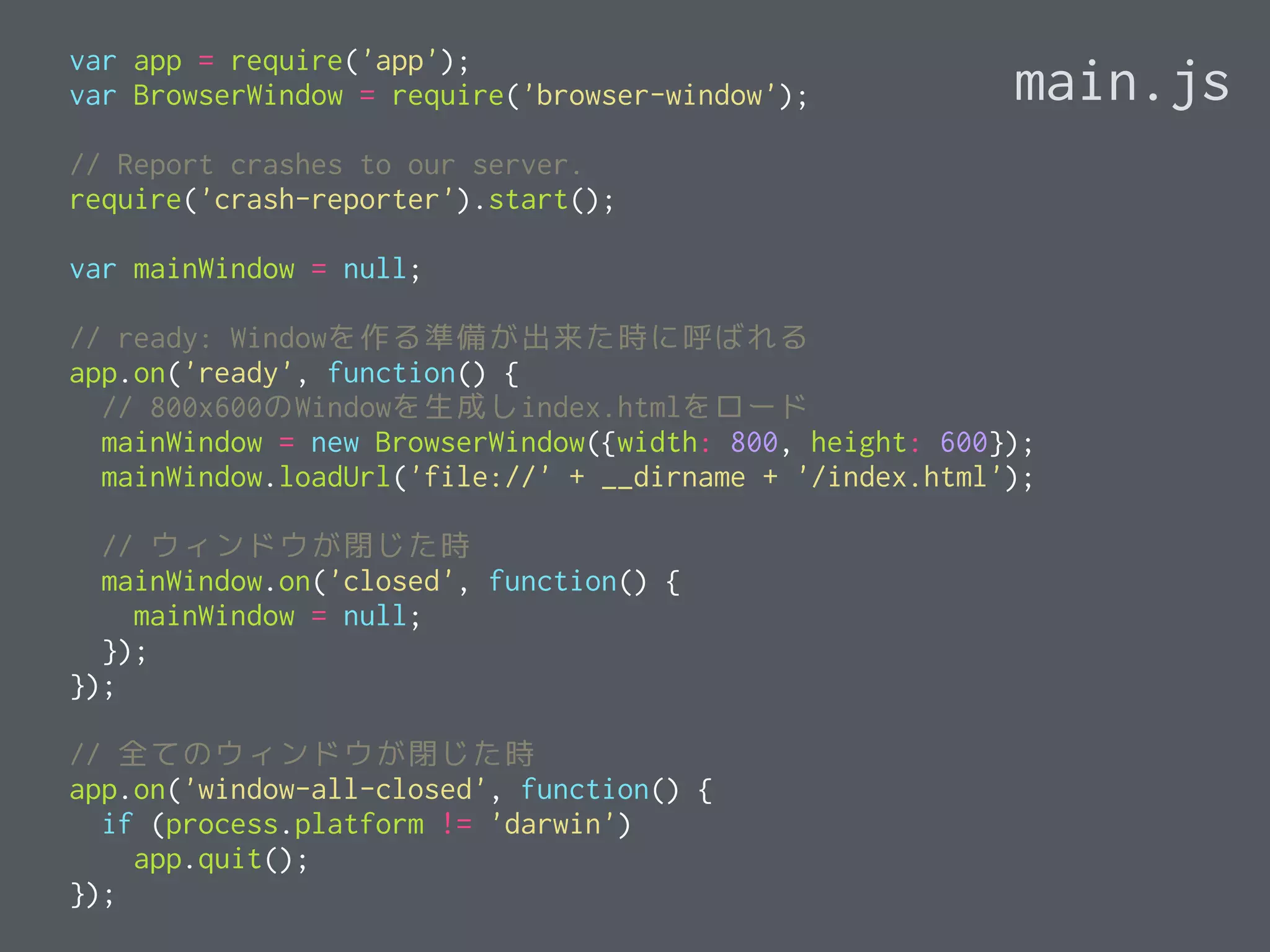 var app = require('app');
var BrowserWindow = require('browser-window');
// Report crashes to our server.
require('crash-reporter').start();
var mainWindow = null;
// ready: Windowを作る準備が出来た時に呼ばれる
app.on('ready', function() {
// 800x600のWindowを生成しindex.htmlをロード
mainWindow = new BrowserWindow({width: 800, height: 600});
mainWindow.loadUrl('file://' + __dirname + '/index.html');
// ウィンドウが閉じた時
mainWindow.on('closed', function() {
mainWindow = null;
});
});
// 全てのウィンドウが閉じた時
app.on('window-all-closed', function() {
if (process.platform != 'darwin')
app.quit();
});
main.js
 