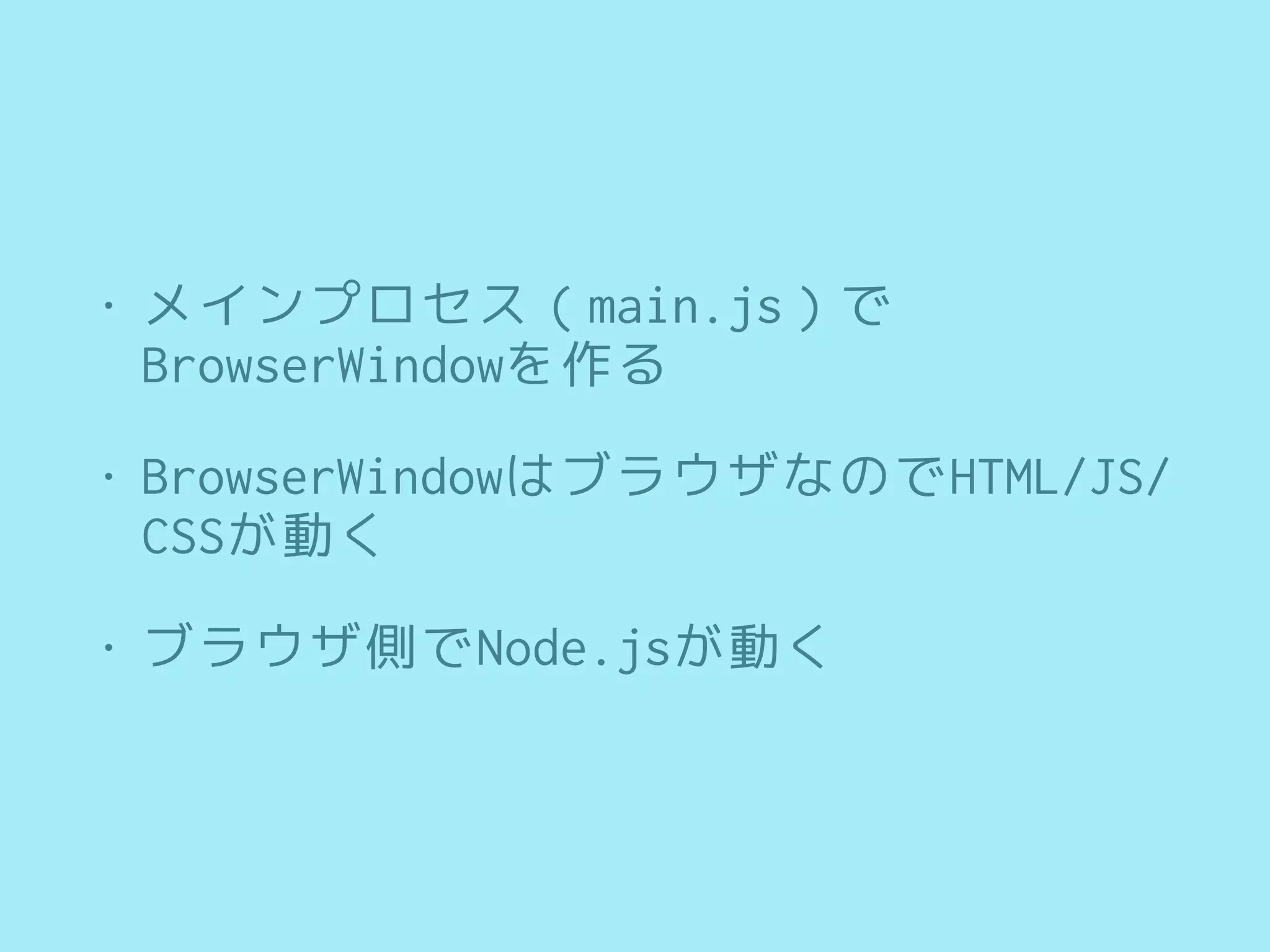 • メインプロセス（main.js）で
BrowserWindowを作る
• BrowserWindowはブラウザなのでHTML/JS/
CSSが動く
• ブラウザ側でNode.jsが動く
 
