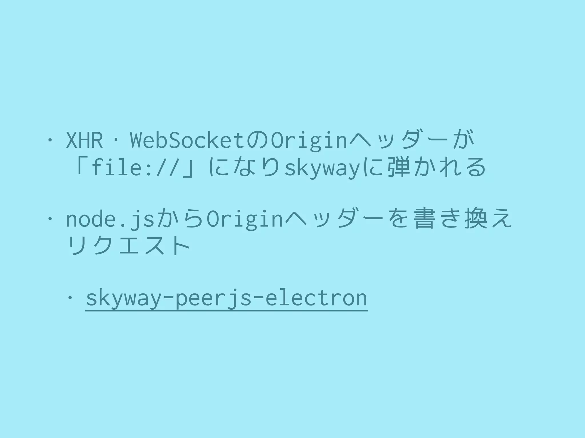 • XHR・WebSocketのOriginヘッダーが 
「file://」になりskywayに弾かれる
• node.jsからOriginヘッダーを書き換え
リクエスト
• skyway-peerjs-electron
 