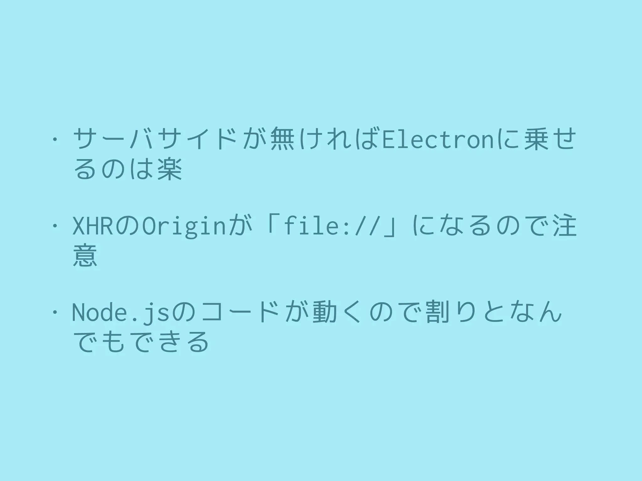 • サーバサイドが無ければElectronに乗せ
るのは楽
• XHRのOriginが「file://」になるので注
意
• Node.jsのコードが動くので割りとなん
でもできる
 