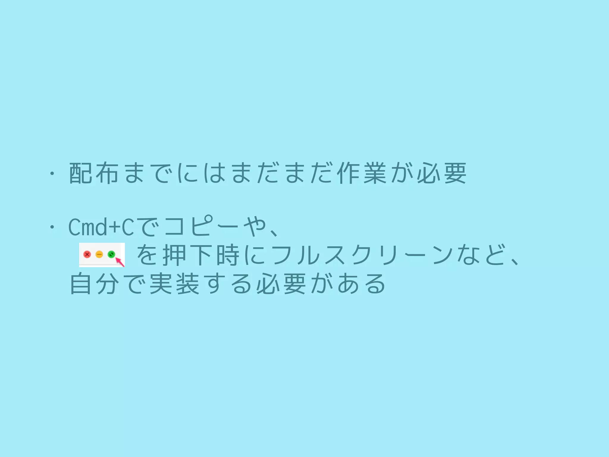 • 配布までにはまだまだ作業が必要
• Cmd+Cでコピーや、 
を押下時にフルスクリーンなど、 
自分で実装する必要がある
 
