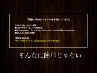 「弊社はWebデザイナーを募集しています」

【求める人物・スキル・経験】
◆Webデザイナーとしての実務経験
◆Dreamweaver、Photoshop、Illustrator、Flashの実務レベルのスキル
◆HTML5＋CSS3の理解


【歓迎するスキル】
ウェブプログラミング、JavaScript/jQueryができる方




   そんなに簡単じゃない
 