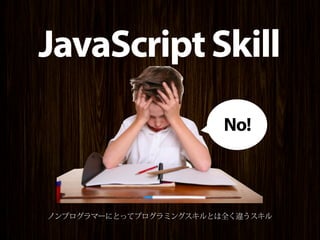 JavaScript Skill
                        No!



ノンプログラマーにとってプログラミングスキルとは全く違うスキル
 