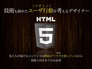 （デザイン）
技術も絡めたユーザ行動を考えるデザイナー




                  （技術）
 私たちが届けるコンテンツはWebブラウザを使っているから
         技術と向き合うのは必須
 