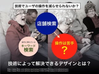 技術でユーザの操作を減らせられないか？




                                  店舗検索


                操作に慣れている
                                                       操作は苦手
                キーワード
                   検索                                          ?
技術によって解決できるデザインとは？
http://www.ﬂickr.com/photos/quinnanya/5306560579/sizes/l/in/photostream/
http://www.ﬂickr.com/photos/quinnanya/5308132092/sizes/l/in/photostream/
 