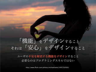 「機能」をデザインすること
それは「安心」をデザインすること

 ユーザの不安を解消する機能をデザインすること
   必要なのはプログラミングスキルではない

    http://www.ﬂickr.com/photos/michaelswiet/5487292660/
 