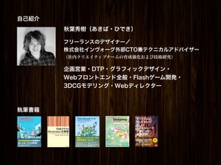 自己紹介
       秋葉秀樹（あきば・ひでき）

       フリーランスのデザイナー／
       株式会社インヴォーグ外部CTO兼テクニカルアドバイザー
       （社内クリエイティブチームの育成強化および技術研究）

       企画営業・DTP・グラフィックデザイン・
       Webフロントエンド全般・Flashゲーム開発・
       3DCGモデリング・Webディレクター



執筆書籍
 