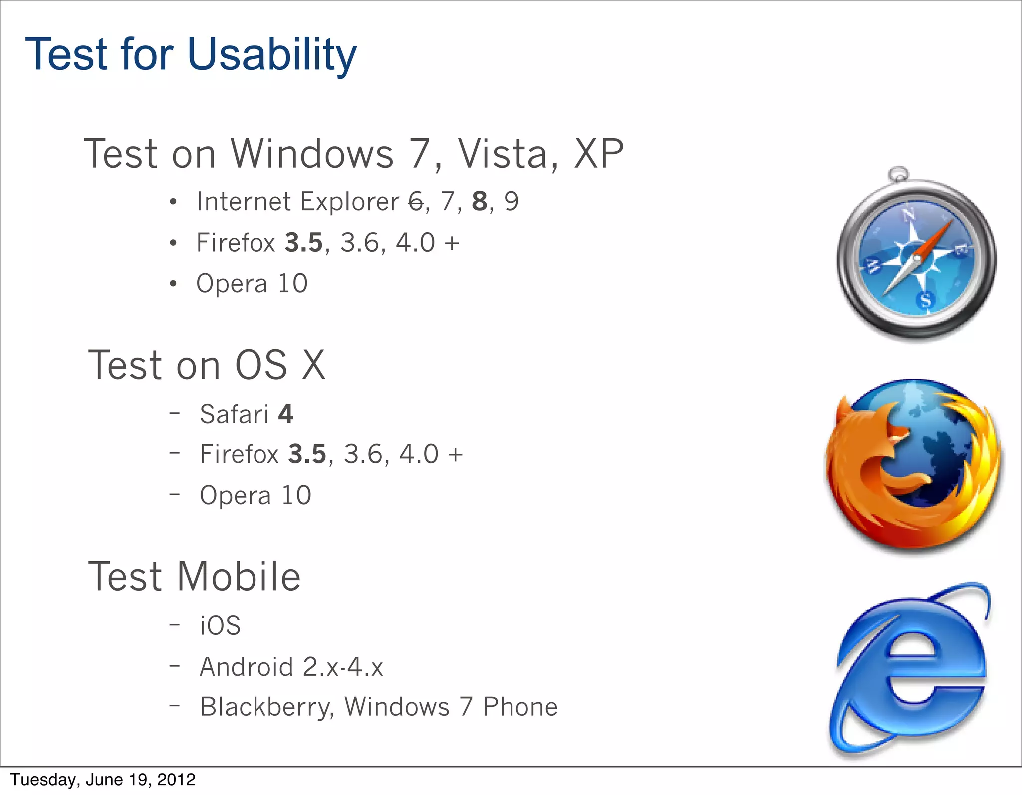 Test for Usability

        Test on Windows 7, Vista, XP
                  • Internet Explorer 6, 7, 8, 9
                  • Firefox 3.5, 3.6, 4.0 +
                  • Opera 10


         Test on OS X
                  − Safari 4
                  − Firefox 3.5, 3.6, 4.0 +
                  − Opera 10



         Test Mobile
                  − iOS
                  − Android 2.x-4.x
                  − Blackberry, Windows 7 Phone


Tuesday, June 19, 2012
 