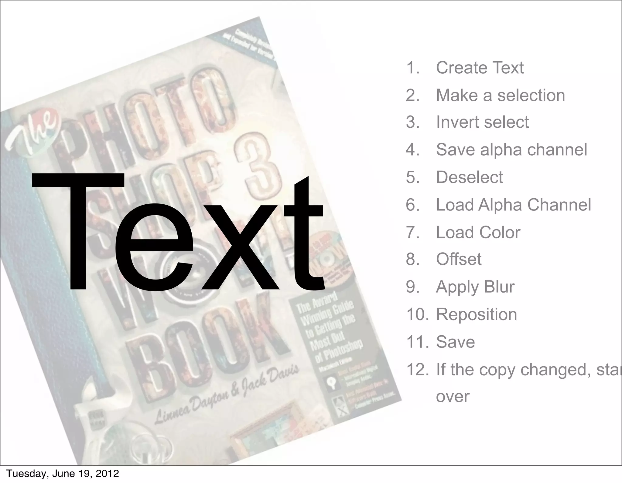 1. Create Text
                         2. Make a selection
                         3. Invert select
                         4. Save alpha channel




    Text
                         5. Deselect
                         6. Load Alpha Channel
                         7. Load Color
                         8. Offset
                         9. Apply Blur
                         10. Reposition
                         11. Save
                         12. If the copy changed, star
                            over



Tuesday, June 19, 2012
 