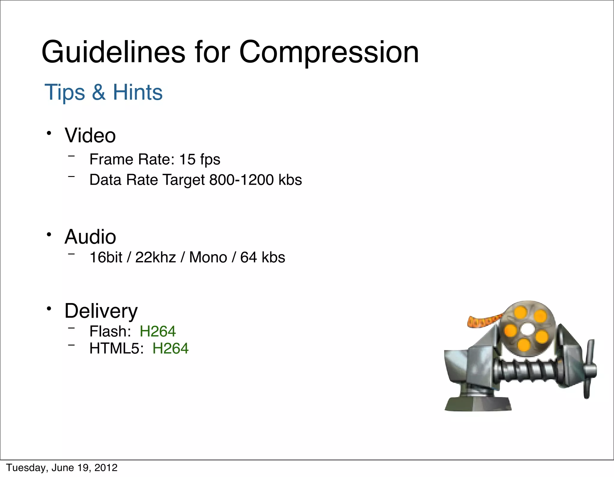 Guidelines for Compression
       Tips & Hints
       •   Video
            – Frame Rate: 15 fps
            – Data Rate Target 800-1200 kbs



       •   Audio
            –   16bit / 22khz / Mono / 64 kbs


       •   Delivery
            –   Flash: H264
            –   HTML5: H264




Tuesday, June 19, 2012
 