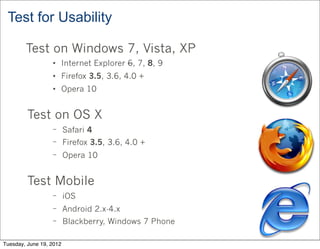 Test for Usability

        Test on Windows 7, Vista, XP
                  • Internet Explorer 6, 7, 8, 9
                  • Firefox 3.5, 3.6, 4.0 +
                  • Opera 10


         Test on OS X
                  − Safari 4
                  − Firefox 3.5, 3.6, 4.0 +
                  − Opera 10



         Test Mobile
                  − iOS
                  − Android 2.x-4.x
                  − Blackberry, Windows 7 Phone


Tuesday, June 19, 2012
 
