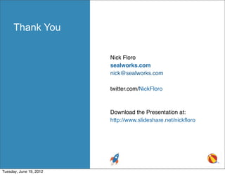 Thank You

                         Nick Floro
                         sealworks.com
                         nick@sealworks.com

                         twitter.com/NickFloro



                         Download the Presentation at:
                         http://www.slideshare.net/nickﬂoro




Tuesday, June 19, 2012
 