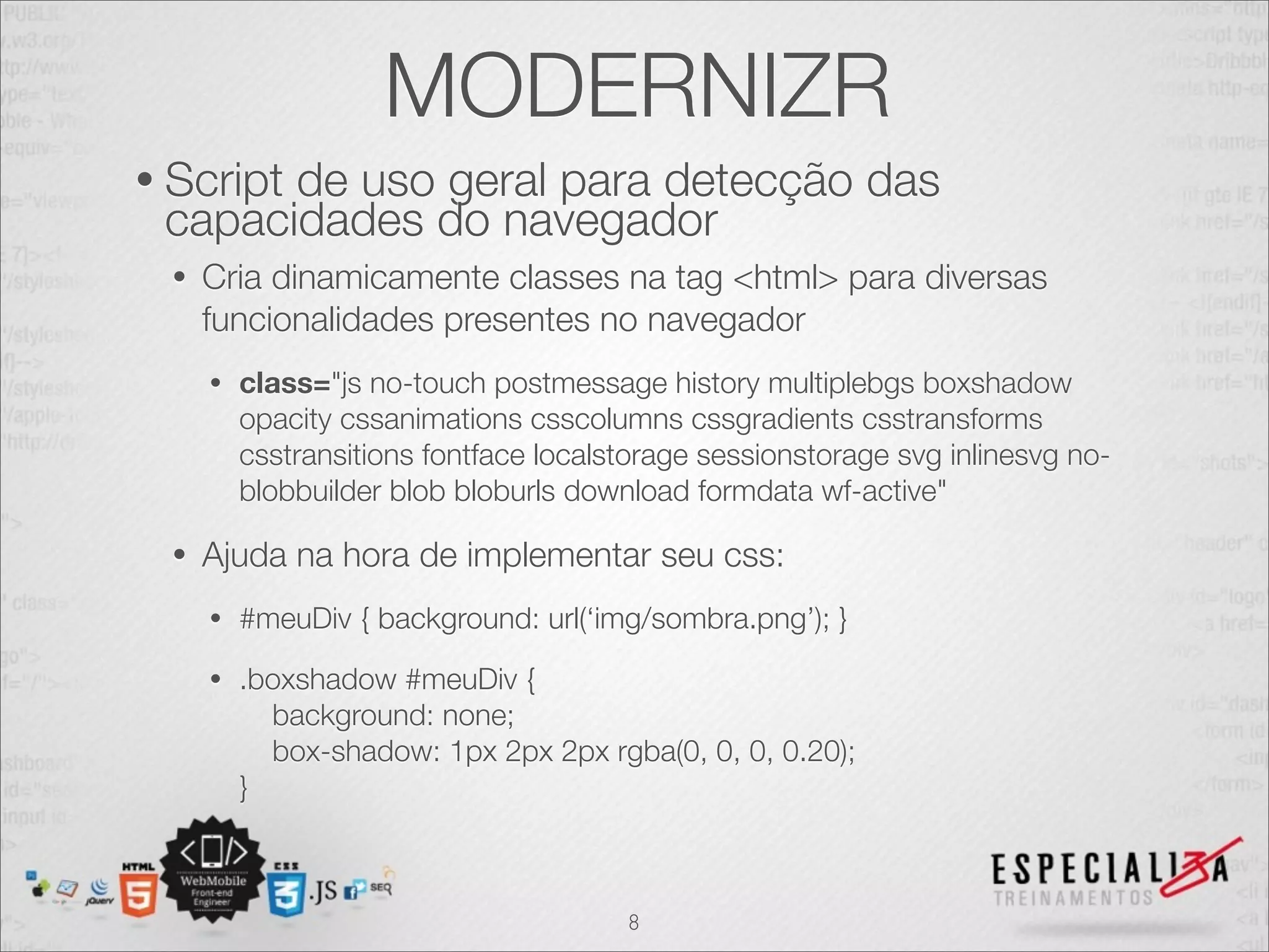 MODERNIZR
• Script
       de uso geral para detecção das
 capacidades do navegador
  •   Cria dinamicamente classes na tag <html> para diversas
      funcionalidades presentes no navegador
      •   class="js no-touch postmessage history multiplebgs boxshadow
          opacity cssanimations csscolumns cssgradients csstransforms
          csstransitions fontface localstorage sessionstorage svg inlinesvg no-
          blobbuilder blob bloburls download formdata wf-active"

  •   Ajuda na hora de implementar seu css:
      •   #meuDiv { background: url(‘img/sombra.png’); }
      •   .boxshadow #meuDiv {
            background: none;
            box-shadow: 1px 2px 2px rgba(0, 0, 0, 0.20);
          }



                                        8
 