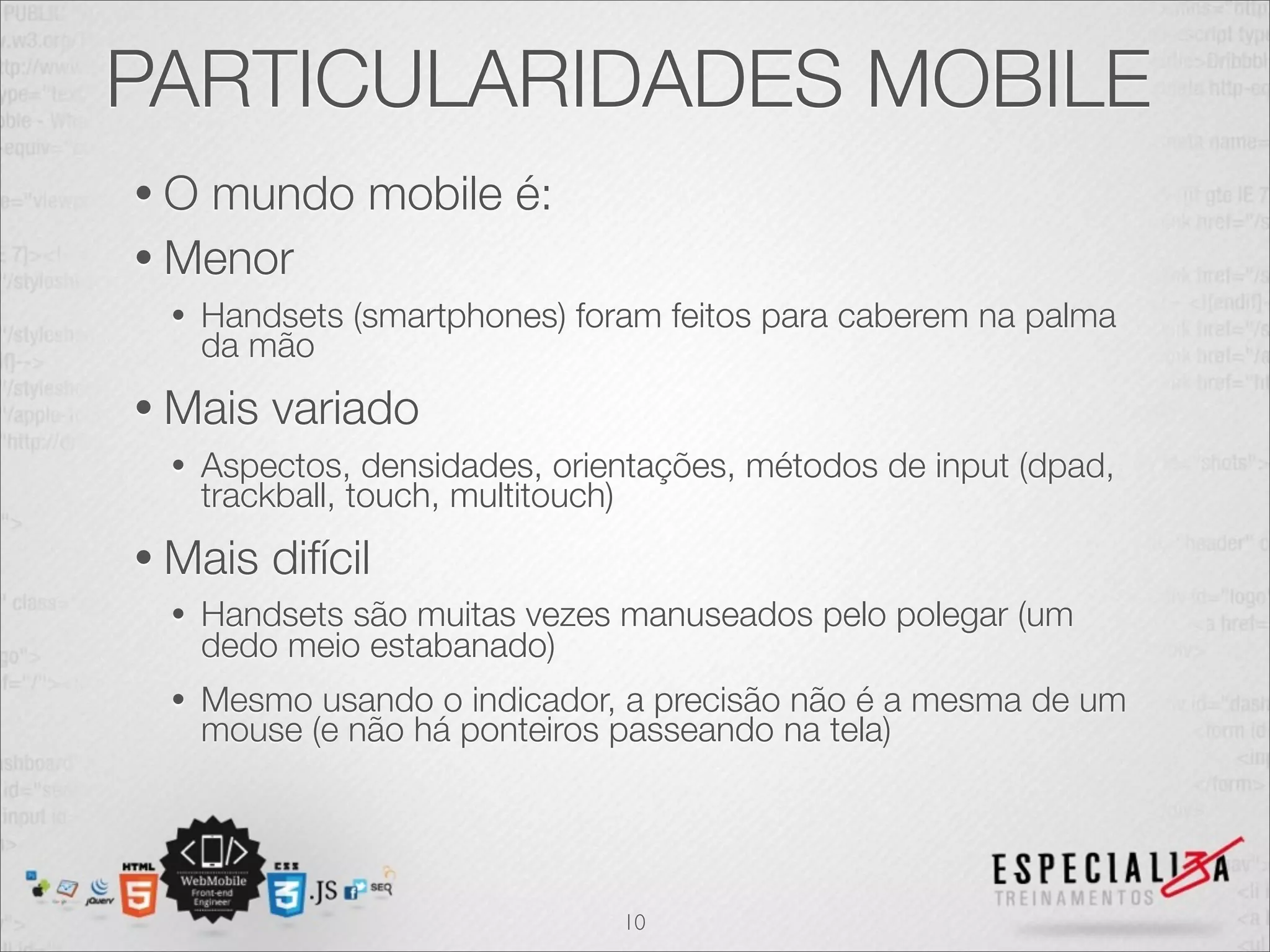 PARTICULARIDADES MOBILE
•O mundo mobile é:
• Menor
 •   Handsets (smartphones) foram feitos para caberem na palma
     da mão
• Mais   variado
 •   Aspectos, densidades, orientações, métodos de input (dpad,
     trackball, touch, multitouch)
• Mais   difícil
 •   Handsets são muitas vezes manuseados pelo polegar (um
     dedo meio estabanado)
 •   Mesmo usando o indicador, a precisão não é a mesma de um
     mouse (e não há ponteiros passeando na tela)




                               10
 
