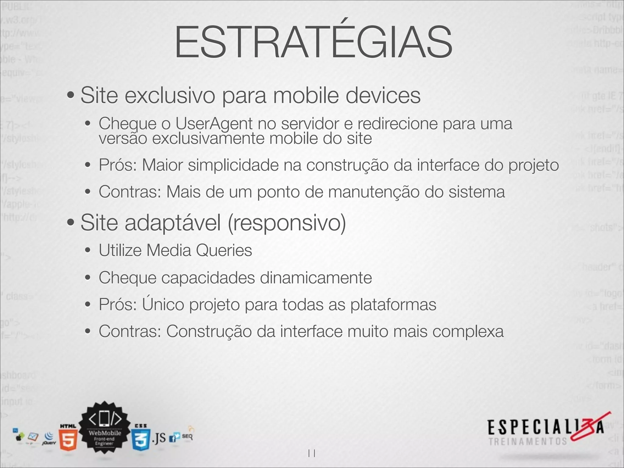 ESTRATÉGIAS
• Site   exclusivo para mobile devices
  •   Cheque o UserAgent no servidor e redirecione para uma
      versão exclusivamente mobile do site
  •   Prós: Maior simplicidade na construção da interface do projeto
  •   Contras: Mais de um ponto de manutenção do sistema
• Site   adaptável (responsivo)
  •   Utilize Media Queries
  •   Cheque capacidades dinamicamente
  •   Prós: Único projeto para todas as plataformas
  •   Contras: Construção da interface muito mais complexa




                                 11
 
