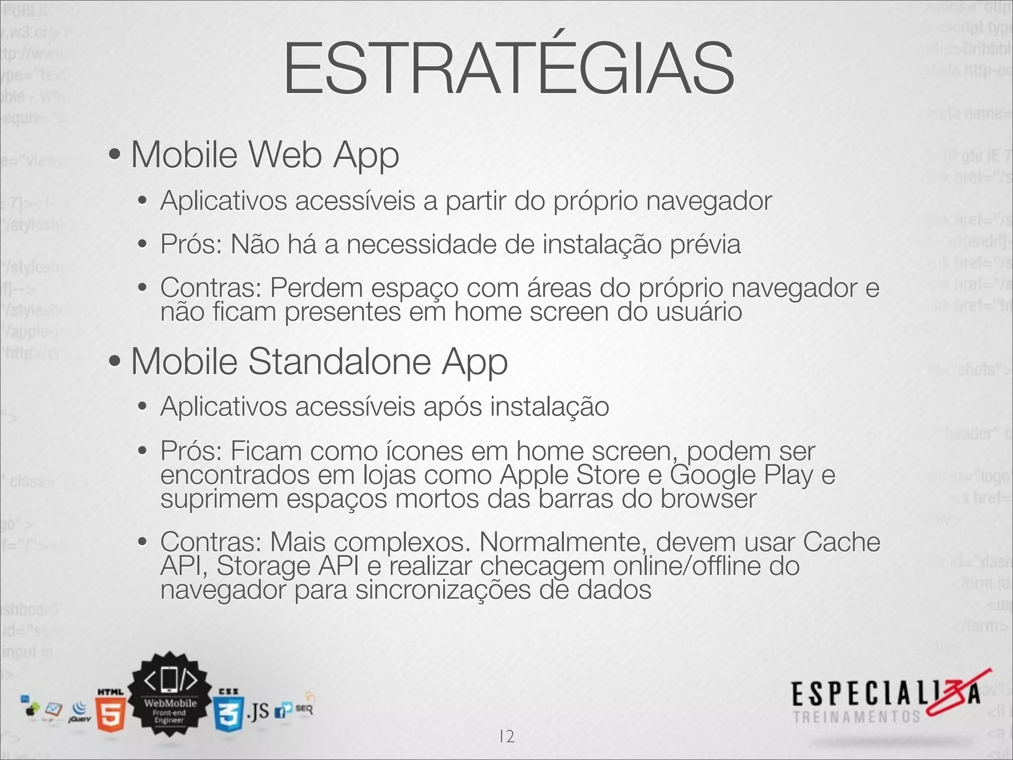 ESTRATÉGIAS
• Mobile    Web App
 •   Aplicativos acessíveis a partir do próprio navegador
 •   Prós: Não há a necessidade de instalação prévia
 •   Contras: Perdem espaço com áreas do próprio navegador e
     não ﬁcam presentes em home screen do usuário
• Mobile    Standalone App
 •   Aplicativos acessíveis após instalação
 •   Prós: Ficam como ícones em home screen, podem ser
     encontrados em lojas como Apple Store e Google Play e
     suprimem espaços mortos das barras do browser
 •   Contras: Mais complexos. Normalmente, devem usar Cache
     API, Storage API e realizar checagem online/ofﬂine do
     navegador para sincronizações de dados




                                 12
 