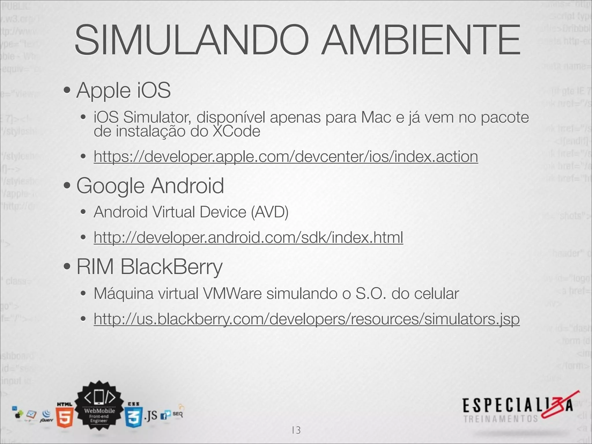 SIMULANDO AMBIENTE
• Apple    iOS
 •   iOS Simulator, disponível apenas para Mac e já vem no pacote
     de instalação do XCode
 •   https://developer.apple.com/devcenter/ios/index.action
• Google     Android
 •   Android Virtual Device (AVD)
 •   http://developer.android.com/sdk/index.html
• RIM   BlackBerry
 •   Máquina virtual VMWare simulando o S.O. do celular
 •   http://us.blackberry.com/developers/resources/simulators.jsp




                                    13
 